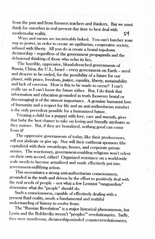 from the past and from formers teachers and thinkers. But we must think for orselves in real present day time (o best deal with modem-day reality. S  ‘Ways and means are inextricably linked. You «can’t butcher your way to power,in order (o create an egalitarian, cooperative socicty, infuscd with liberty. Allyou do is create a brutal topaown dictatorship - regardless of the government propaganda and the delusional thinking of those who echo is lics,  The horrible, oppressive, blooddrenched governments of Russia, China,the U.S,, Isacl - cvery government on Earth - need and deserve 10 be ended, for the possibility of 2 futre for our planet, with peace, freedom, justice, cqualty, iberty, susainabiliy and lack of coercion. How s this to be made to occurd 1 can’t really say as | can’t know the foture ither. Bur, 1do think that information and cducation grounded in truth (however brutal or discouraging) is of the uimost importance. A genuine humanist love of humanity and a respeet for lfe and an antiauthoriarian mindset is the only precedent possble for  humanizcd future.  Trcating child (or 2 puppy) with love, care and warmih, gives hat baby the best chance to take on loving and friendly atributes as they mature. But,if they arc brutalzed, nothing good can come from it  “The oppressive governments of today, ke their predecessors, will not abdicate or give up. Nor wil their cutthroat sponsors (the pitalits) withtheir sweashops, bosses, and corporate private armics. ‘The reactionary, government-cnabling religions won’ relent on their own accord, either! Organized resistance on a worldavide scale nceds to become actualized and made cffectvely put nto government-nullifying action.  “This necessitates a strong ant-authoritarian consciousness, srounded in the trath and driven by the effort to positvely deal with the real necds of people - not what a few Leninist “vanguardists~ determine what the “people” should do.  Such a consciousnes, capable of effectively dealing with a present fluid reality, nceds a fandamental and truthful understanding of history 0 cvolve from.  ‘The “Russian Revolution” is a major historical phenomenon, but Lenin and the Bolsheviks weren’t “peoples’™ revolutionarics. Sadly, they were murderous, dictatorship-minded counferrevolutionarics,  